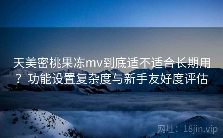 天美密桃果冻mv到底适不适合长期用？功能设置复杂度与新手友好度评估