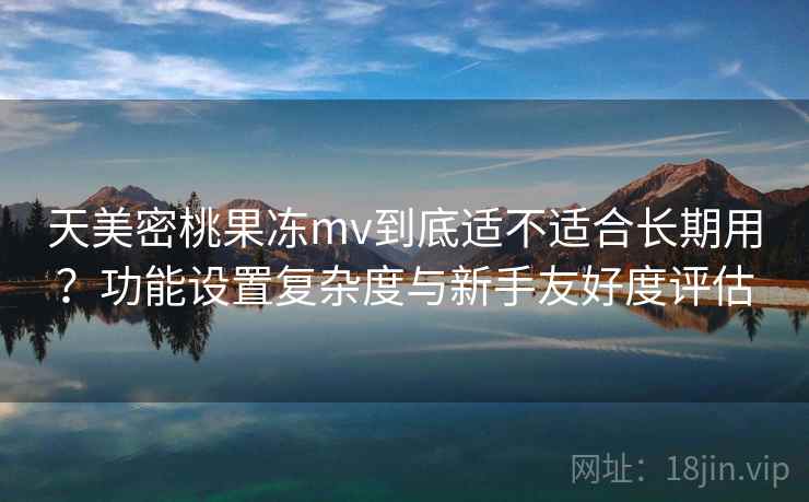 天美密桃果冻mv到底适不适合长期用?功能设置复杂度与新手友好度评估 天美密桃果冻mv到底适不适合长期用?功能设置复杂度与新手友好度评估