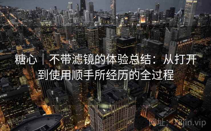 糖心|不带滤镜的体验总结:从打开到使用顺手所经历的全过程 糖心|不带滤镜的体验总结:从打开到使用顺手所经历的全过程