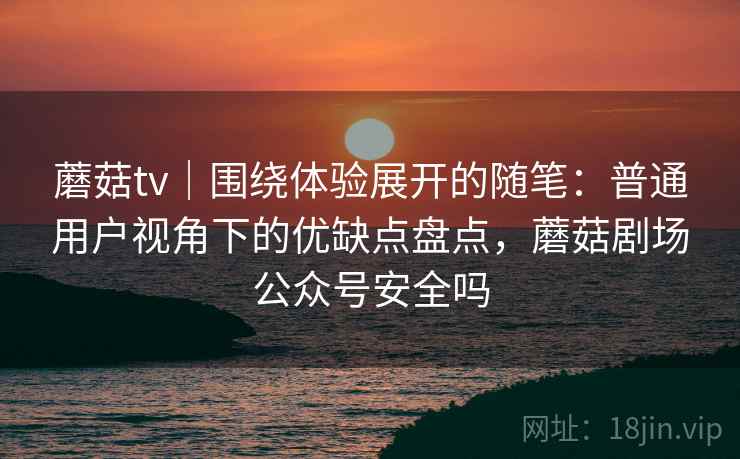蘑菇tv｜围绕体验展开的随笔：普通用户视角下的优缺点盘点，蘑菇剧场公众号安全吗