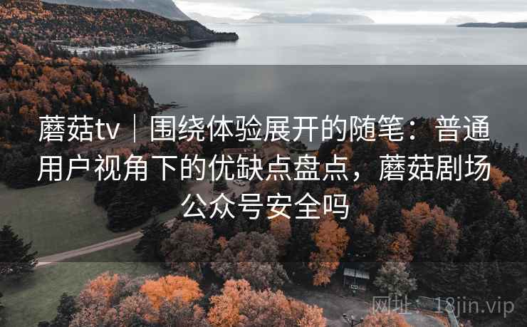 蘑菇tv｜围绕体验展开的随笔：普通用户视角下的优缺点盘点，蘑菇剧场公众号安全吗