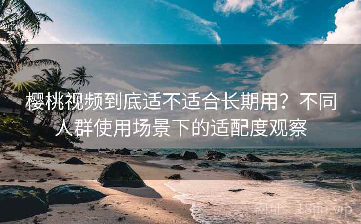 樱桃视频到底适不适合长期用？不同人群使用场景下的适配度观察