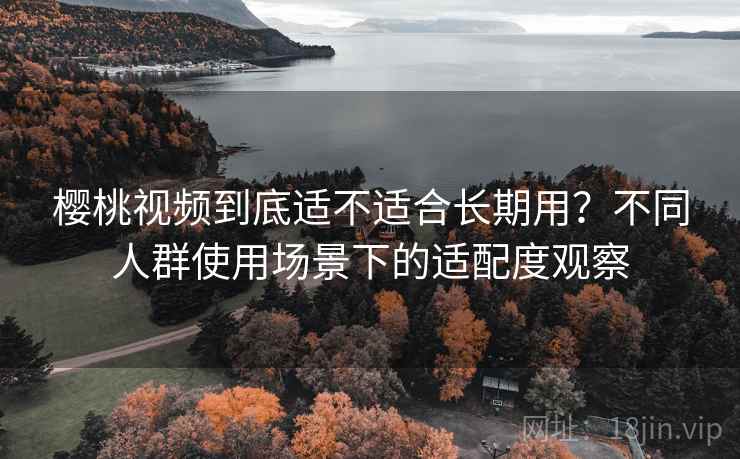 樱桃视频到底适不适合长期用？不同人群使用场景下的适配度观察