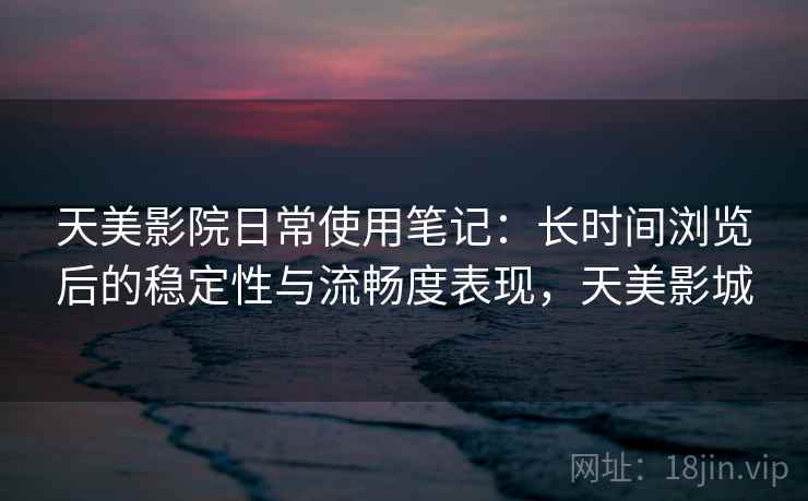 天美影院日常使用笔记：长时间浏览后的稳定性与流畅度表现，天美影城