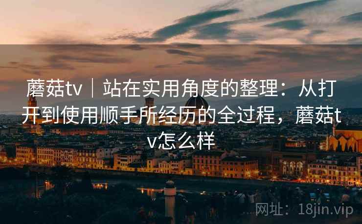 蘑菇tv｜站在实用角度的整理：从打开到使用顺手所经历的全过程，蘑菇tv怎么样