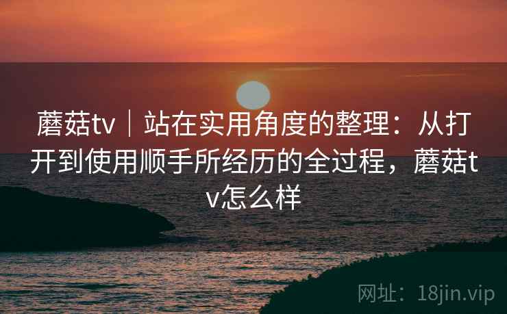 蘑菇tv｜站在实用角度的整理：从打开到使用顺手所经历的全过程，蘑菇tv怎么样