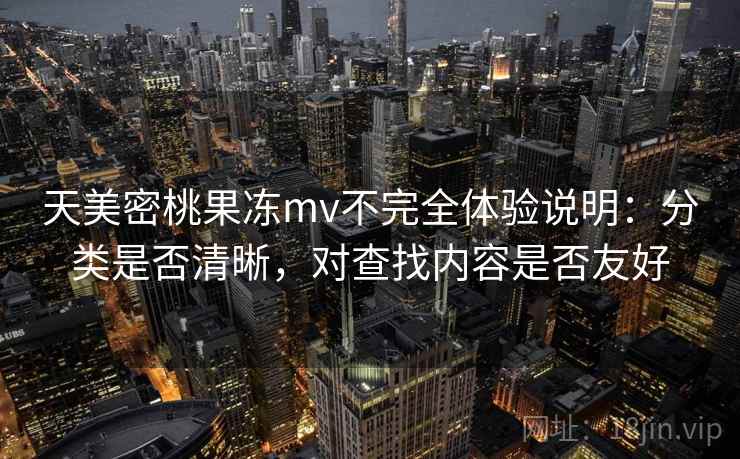 天美密桃果冻mv不完全体验说明：分类是否清晰，对查找内容是否友好