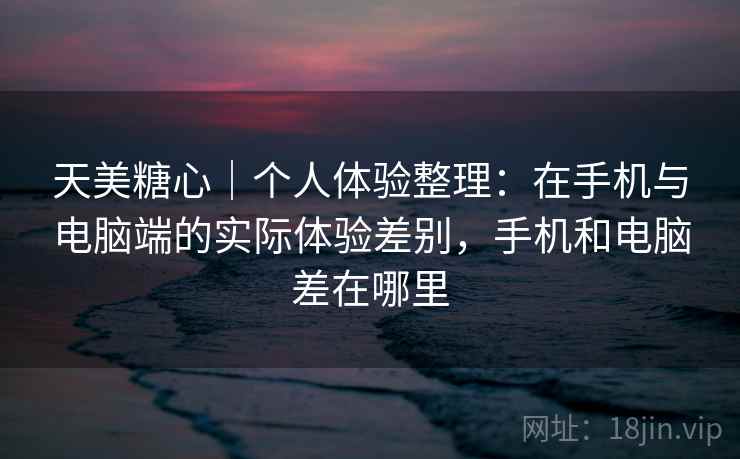 天美糖心｜个人体验整理：在手机与电脑端的实际体验差别，手机和电脑差在哪里