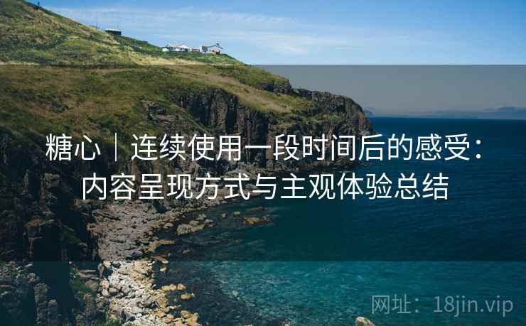 糖心｜连续使用一段时间后的感受：内容呈现方式与主观体验总结