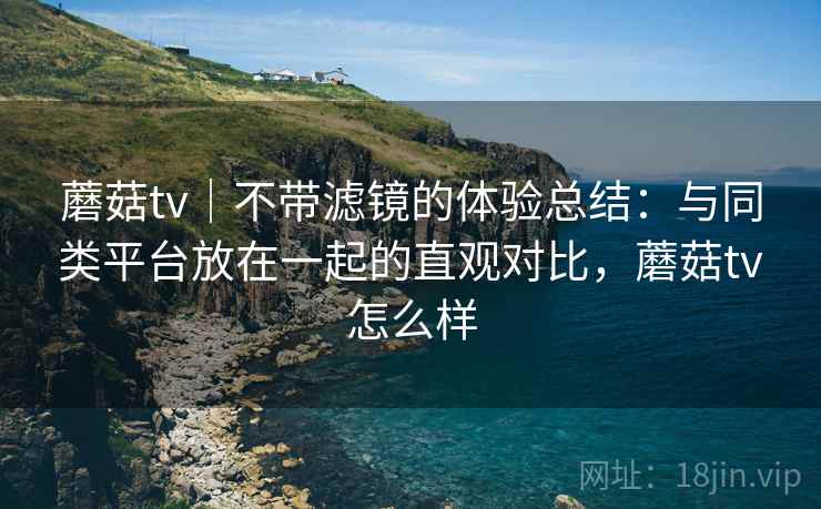 蘑菇tv｜不带滤镜的体验总结：与同类平台放在一起的直观对比，蘑菇tv怎么样