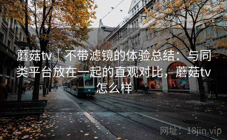 蘑菇tv｜不带滤镜的体验总结：与同类平台放在一起的直观对比，蘑菇tv怎么样