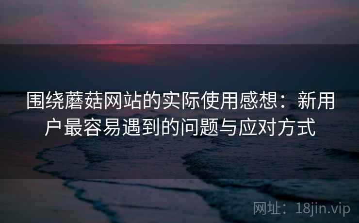 围绕蘑菇网站的实际使用感想：新用户最容易遇到的问题与应对方式