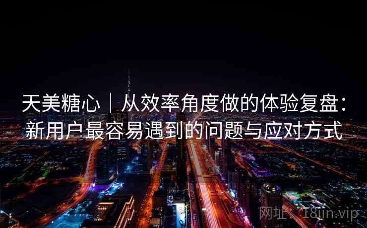 天美糖心|从效率角度做的体验复盘:新用户最容易遇到的问题与应对方式 天美糖心|从效率角度做的体验复盘:新用户最容易遇到的问题与应对方式