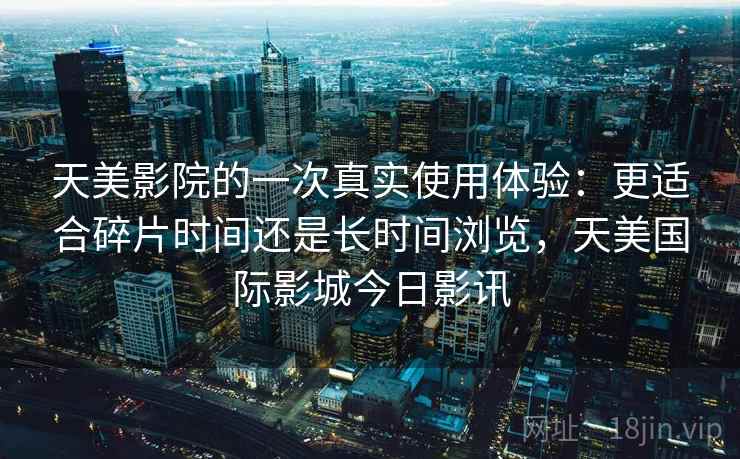 天美影院的一次真实使用体验：更适合碎片时间还是长时间浏览，天美国际影城今日影讯