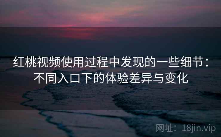 红桃视频使用过程中发现的一些细节：不同入口下的体验差异与变化