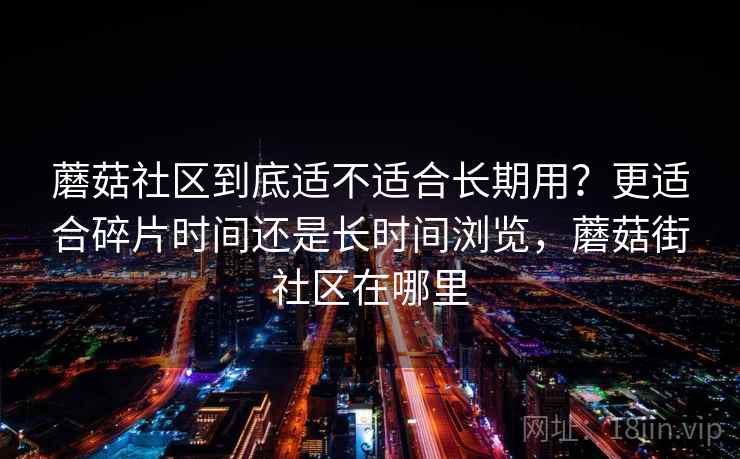 蘑菇社区到底适不适合长期用？更适合碎片时间还是长时间浏览，蘑菇街社区在哪里