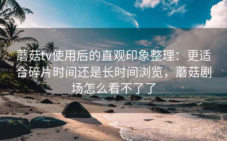 蘑菇tv使用后的直观印象整理：更适合碎片时间还是长时间浏览，蘑菇剧场怎么看不了了