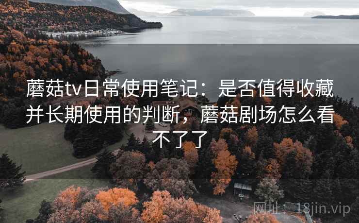 蘑菇tv日常使用笔记：是否值得收藏并长期使用的判断，蘑菇剧场怎么看不了了