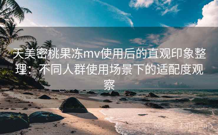 天美密桃果冻mv使用后的直观印象整理：不同人群使用场景下的适配度观察