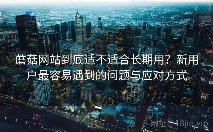 蘑菇网站到底适不适合长期用?新用户最容易遇到的问题与应对方式 蘑菇网站到底适不适合长期用?新用户最容易遇到的问题与应对方式