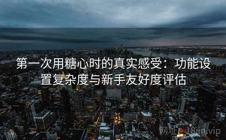 第一次用糖心时的真实感受:功能设置复杂度与新手友好度评估 第一次用糖心时的真实感受:功能设置复杂度与新手友好度评估