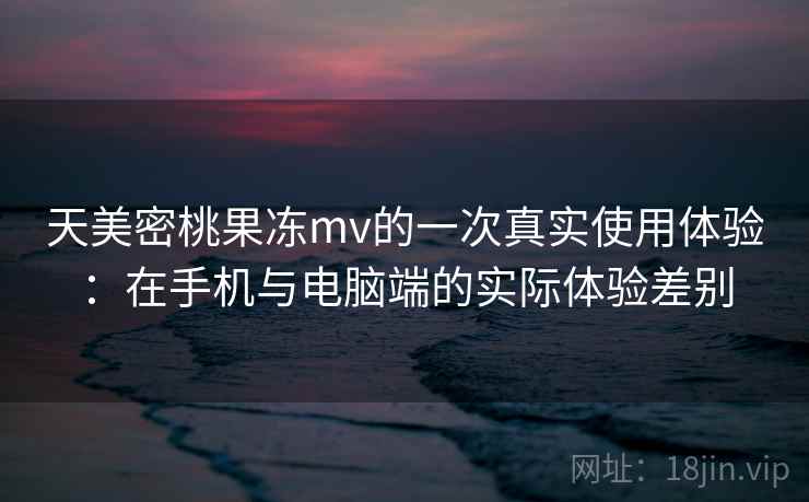 天美密桃果冻mv的一次真实使用体验:在手机与电脑端的实际体验差别 天美密桃果冻mv的一次真实使用体验:在手机与电脑端的实际体验差别