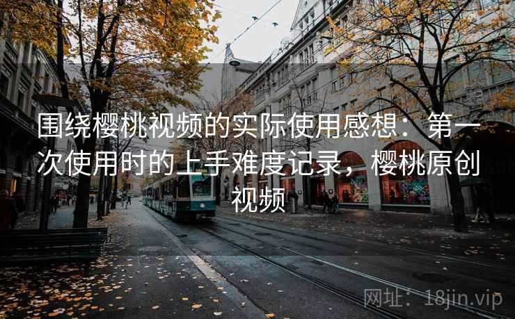 围绕樱桃视频的实际使用感想：第一次使用时的上手难度记录，樱桃原创视频