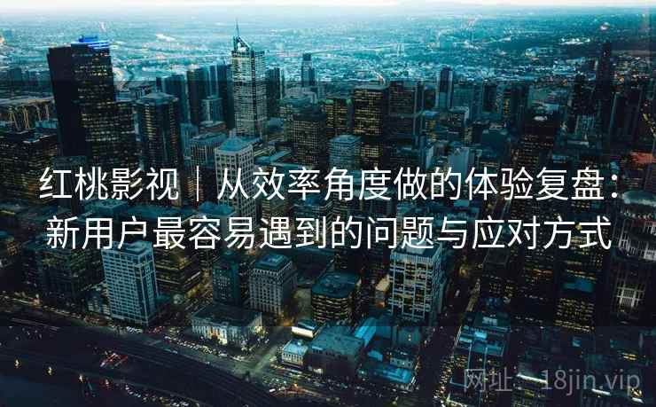 红桃影视｜从效率角度做的体验复盘：新用户最容易遇到的问题与应对方式
