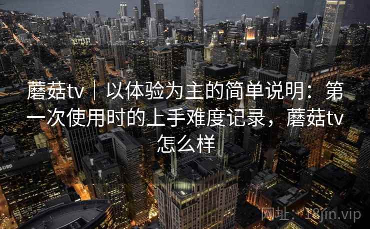 蘑菇tv|以体验为主的简单说明:第一次使用时的上手难度记录,蘑菇tv怎么样 蘑菇tv|以体验为主的简单说明:第一次使用时的上手难度记录,蘑菇tv怎么样