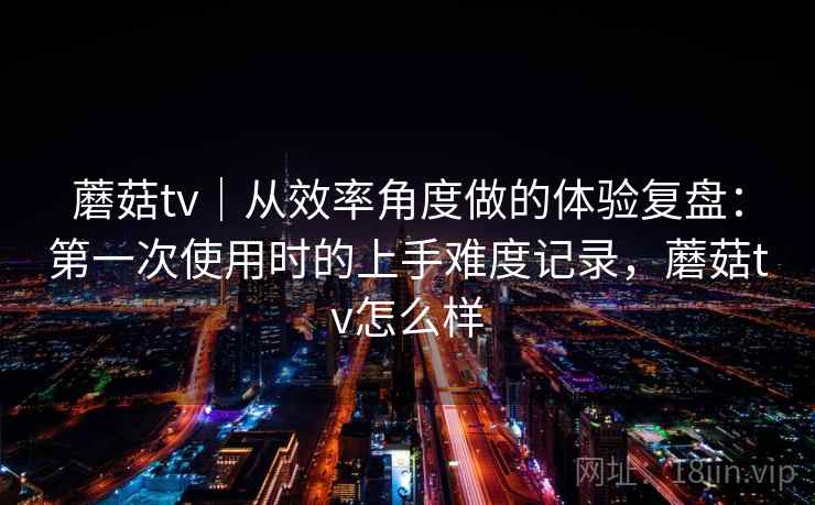 蘑菇tv｜从效率角度做的体验复盘：第一次使用时的上手难度记录，蘑菇tv怎么样