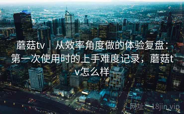 蘑菇tv｜从效率角度做的体验复盘：第一次使用时的上手难度记录，蘑菇tv怎么样