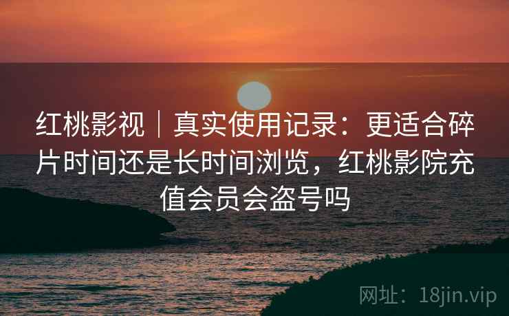 红桃影视|真实使用记录:更适合碎片时间还是长时间浏览,红桃影院充值会员会盗号吗 红桃影视|真实使用记录:更适合碎片时间还是长时间浏览,红桃影院充值会员会盗号吗