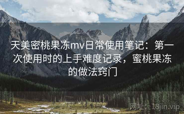 天美密桃果冻mv日常使用笔记：第一次使用时的上手难度记录，蜜桃果冻的做法窍门