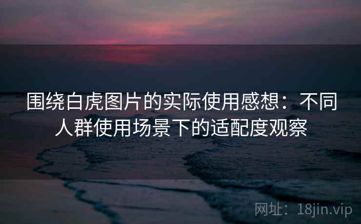 围绕白虎图片的实际使用感想：不同人群使用场景下的适配度观察