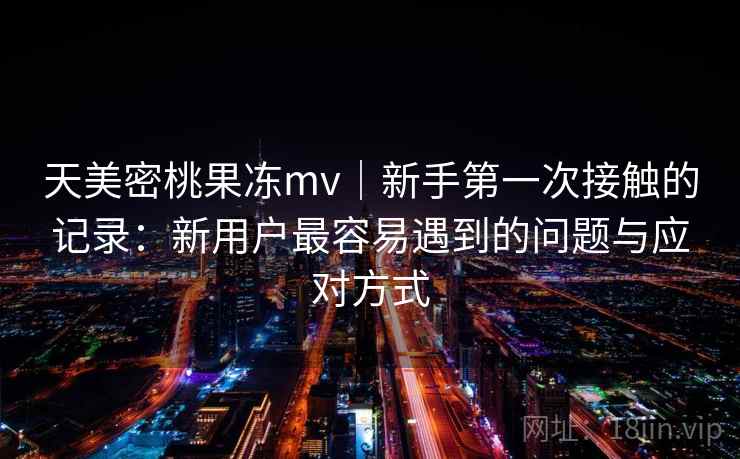天美密桃果冻mv|新手第一次接触的记录:新用户最容易遇到的问题与应对方式 天美密桃果冻mv|新手第一次接触的记录:新用户最容易遇到的问题与应对方式