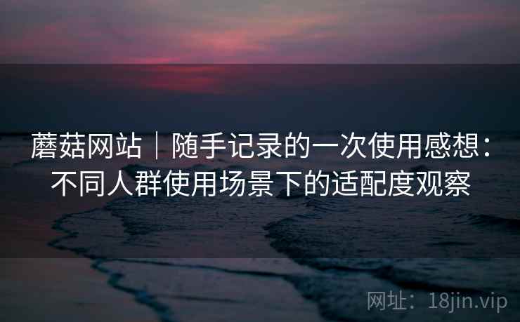 蘑菇网站｜随手记录的一次使用感想：不同人群使用场景下的适配度观察