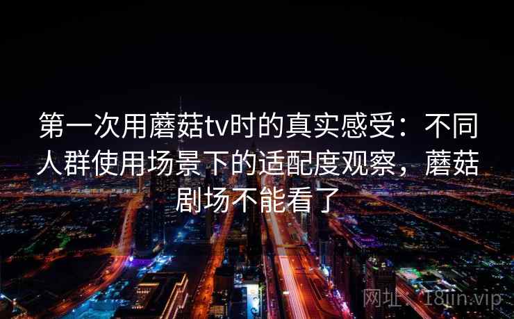 第一次用蘑菇tv时的真实感受：不同人群使用场景下的适配度观察，蘑菇剧场不能看了