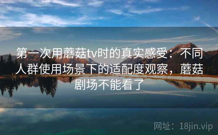 第一次用蘑菇tv时的真实感受：不同人群使用场景下的适配度观察，蘑菇剧场不能看了