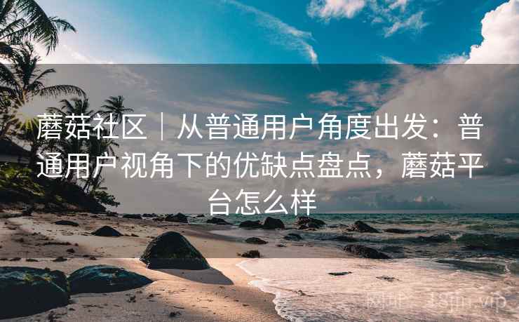 蘑菇社区｜从普通用户角度出发：普通用户视角下的优缺点盘点，蘑菇平台怎么样