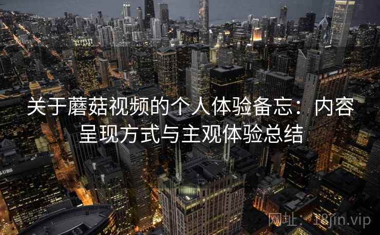 关于蘑菇视频的个人体验备忘：内容呈现方式与主观体验总结