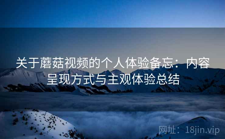 关于蘑菇视频的个人体验备忘：内容呈现方式与主观体验总结