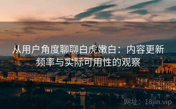 从用户角度聊聊白虎嫩白：内容更新频率与实际可用性的观察
