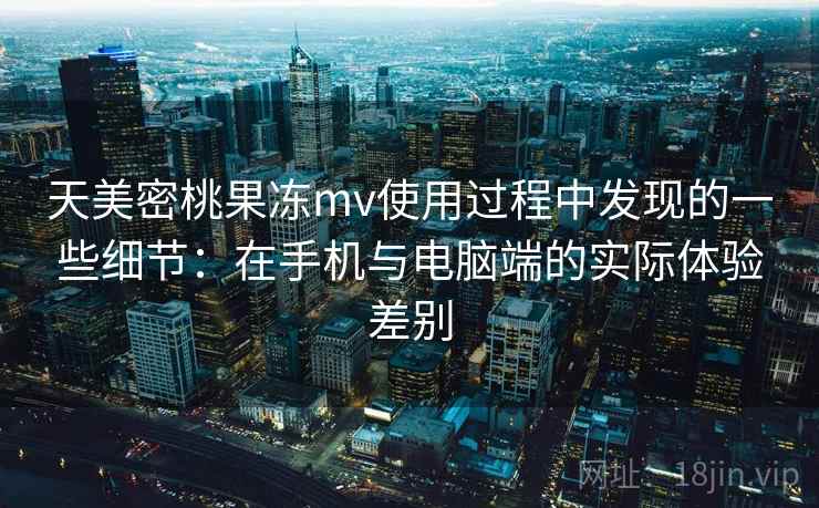 天美密桃果冻mv使用过程中发现的一些细节：在手机与电脑端的实际体验差别