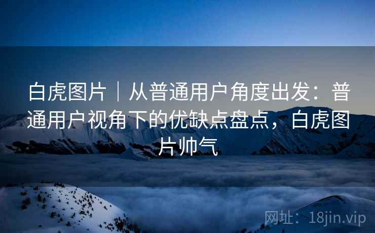 白虎图片｜从普通用户角度出发：普通用户视角下的优缺点盘点，白虎图片帅气