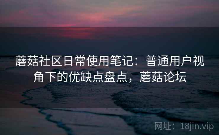 蘑菇社区日常使用笔记：普通用户视角下的优缺点盘点，蘑菇论坛