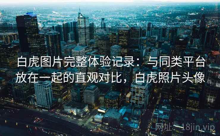 白虎图片完整体验记录：与同类平台放在一起的直观对比，白虎照片头像