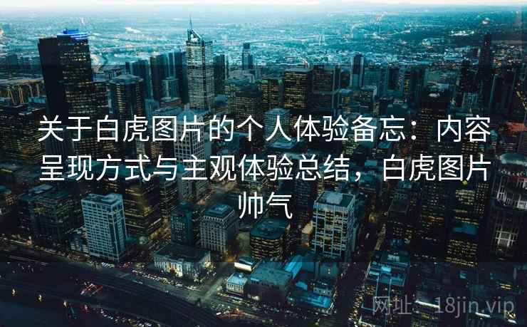 关于白虎图片的个人体验备忘：内容呈现方式与主观体验总结，白虎图片帅气