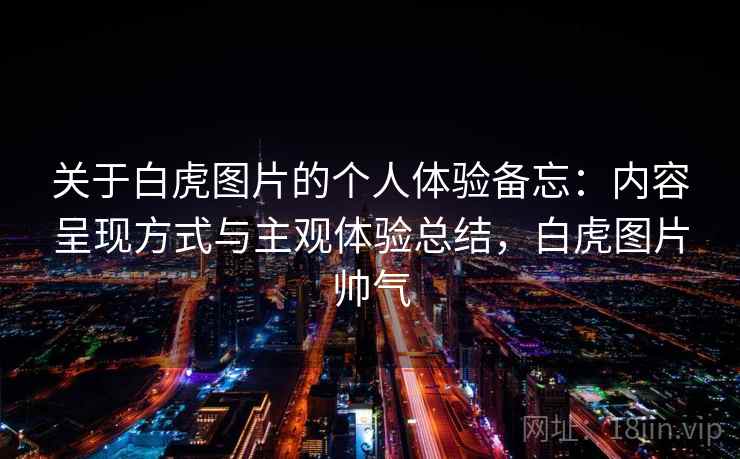 关于白虎图片的个人体验备忘：内容呈现方式与主观体验总结，白虎图片帅气