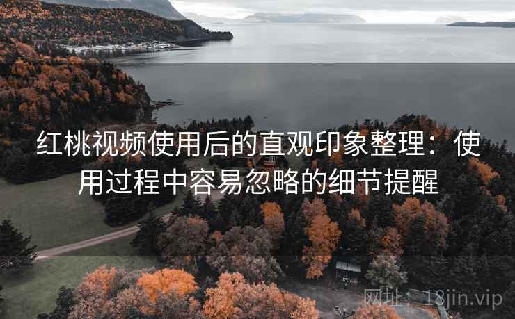 红桃视频使用后的直观印象整理：使用过程中容易忽略的细节提醒