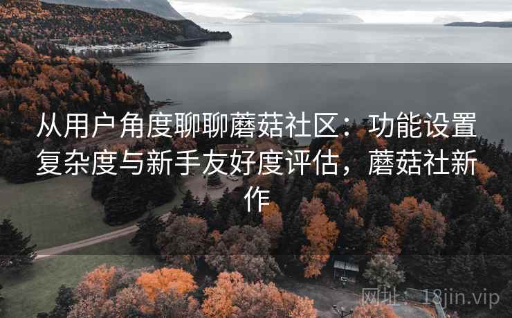 从用户角度聊聊蘑菇社区：功能设置复杂度与新手友好度评估，蘑菇社新作